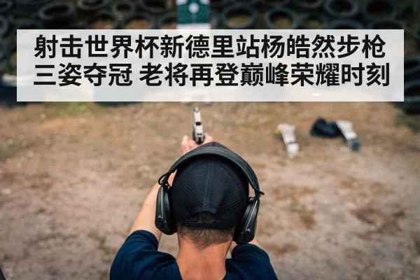 射击世界杯新德里站杨皓然步枪三姿夺冠 老将再登巅峰荣耀时刻