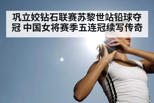 巩立姣钻石联赛苏黎世站铅球夺冠 中国女将赛季五连冠续写传奇
