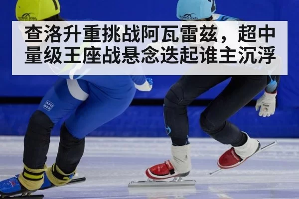 查洛升重挑战阿瓦雷兹,超中量级王座战悬念迭起谁主沉浮